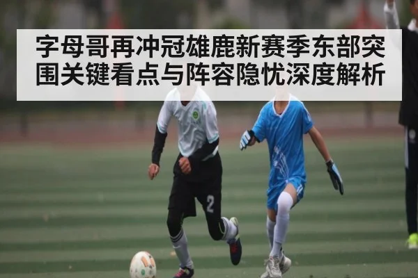 字母哥再冲冠雄鹿新赛季东部突围关键看点与阵容隐忧深度解析 | hth
